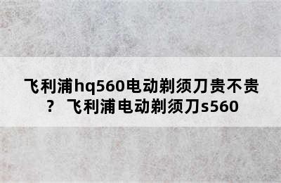 飞利浦hq560电动剃须刀贵不贵？ 飞利浦电动剃须刀s560